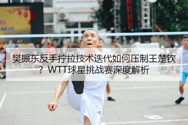 樊振东反手拧拉技术迭代如何压制王楚钦？WTT球星挑战赛深度解析
