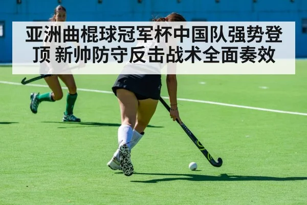 亚洲曲棍球冠军杯中国队强势登顶 新帅防守反击战术全面奏效