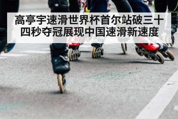 高亭宇速滑世界杯首尔站破三十四秒夺冠展现中国速滑新速度