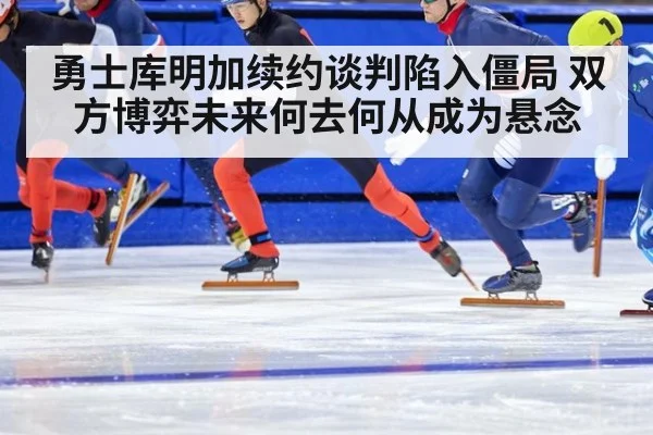 勇士库明加续约谈判陷入僵局 双方博弈未来何去何从成为悬念