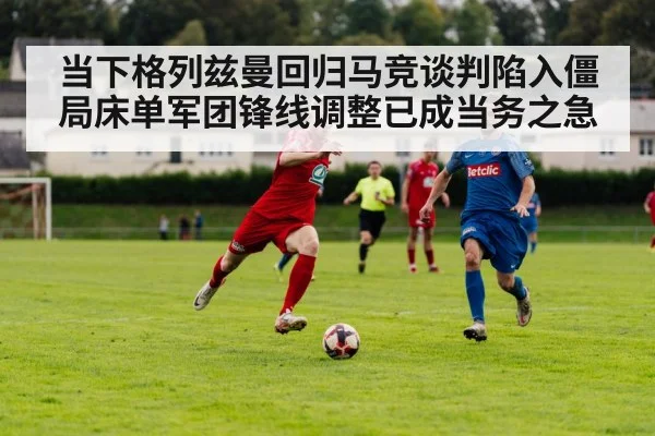 当下格列兹曼回归马竞谈判陷入僵局床单军团锋线调整已成当务之急